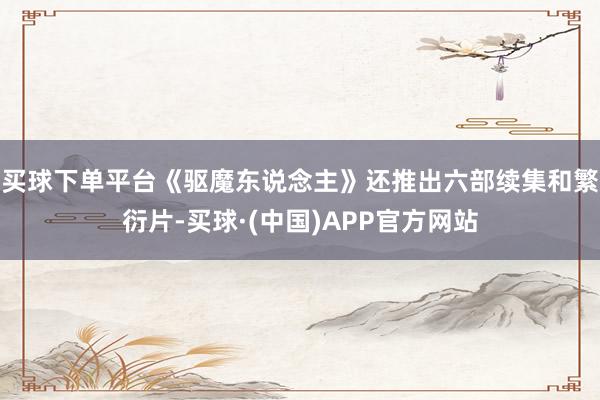 买球下单平台《驱魔东说念主》还推出六部续集和繁衍片-买球·(中国)APP官方网站