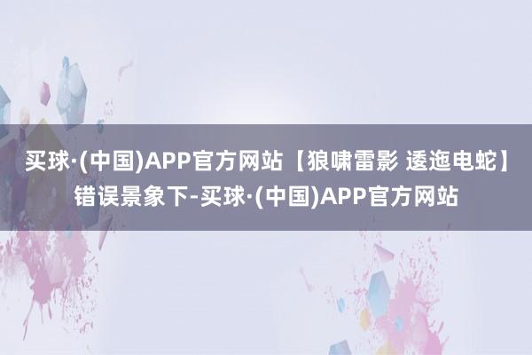 买球·(中国)APP官方网站【狼啸雷影 逶迤电蛇】错误景象下-买球·(中国)APP官方网站