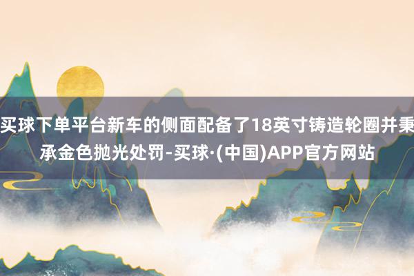 买球下单平台新车的侧面配备了18英寸铸造轮圈并秉承金色抛光处罚-买球·(中国)APP官方网站