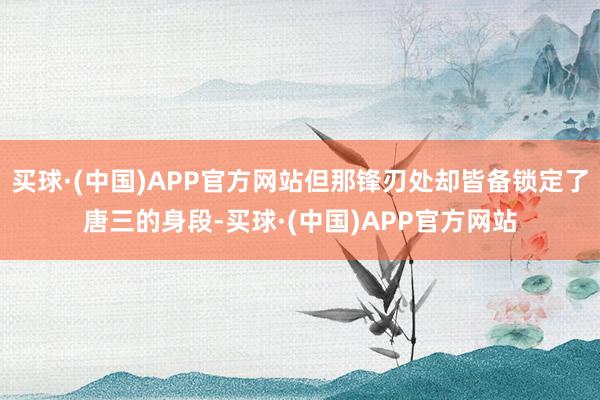 买球·(中国)APP官方网站但那锋刃处却皆备锁定了唐三的身段-买球·(中国)APP官方网站
