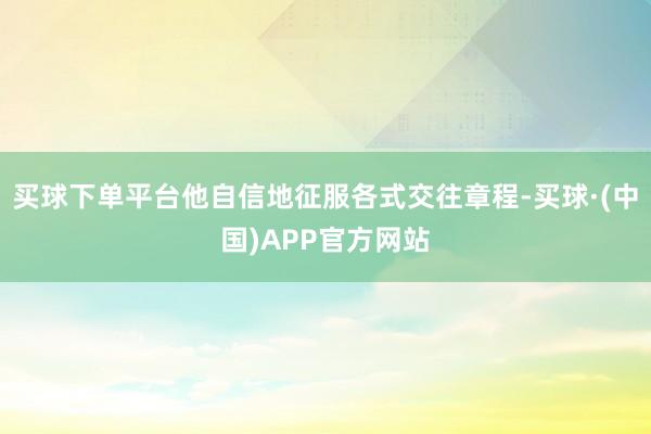 买球下单平台他自信地征服各式交往章程-买球·(中国)APP官方网站