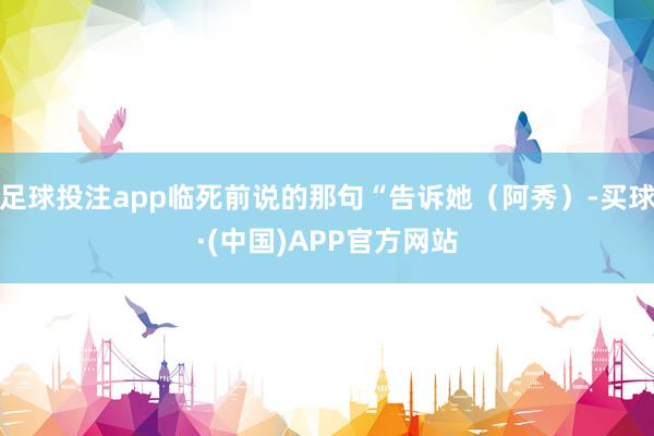 足球投注app临死前说的那句“告诉她（阿秀）-买球·(中国)APP官方网站