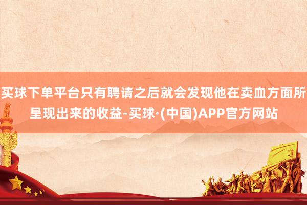 买球下单平台只有聘请之后就会发现他在卖血方面所呈现出来的收益-买球·(中国)APP官方网站