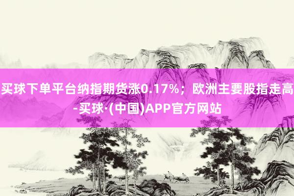 买球下单平台纳指期货涨0.17%；欧洲主要股指走高-买球·(中国)APP官方网站