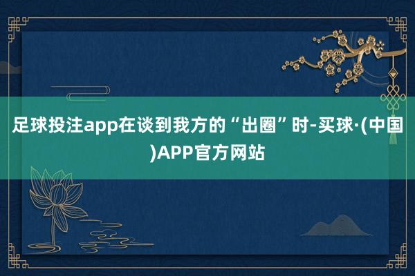 足球投注app在谈到我方的“出圈”时-买球·(中国)APP官方网站
