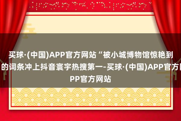 买球·(中国)APP官方网站“被小城博物馆惊艳到了”的词条冲上抖音寰宇热搜第一-买球·(中国)APP官方网站