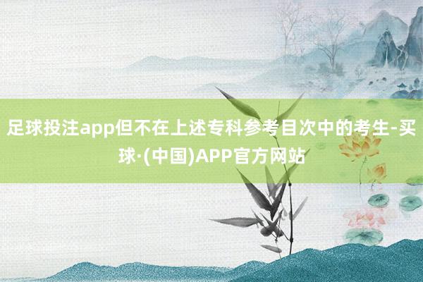 足球投注app但不在上述专科参考目次中的考生-买球·(中国)APP官方网站