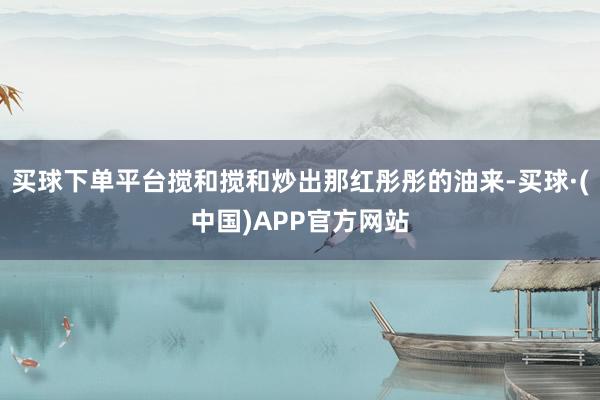 买球下单平台搅和搅和炒出那红彤彤的油来-买球·(中国)APP官方网站
