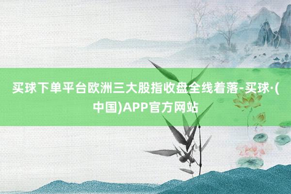 买球下单平台　　欧洲三大股指收盘全线着落-买球·(中国)APP官方网站