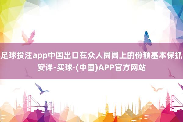 足球投注app中国出口在众人阛阓上的份额基本保抓安详-买球·(中国)APP官方网站