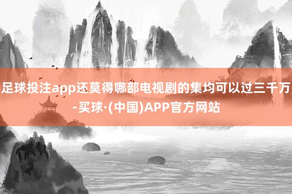 足球投注app还莫得哪部电视剧的集均可以过三千万-买球·(中国)APP官方网站