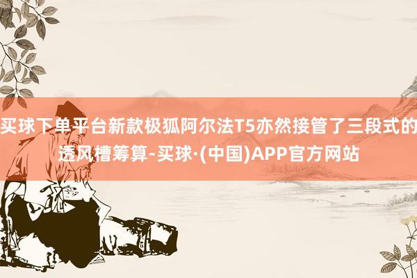 买球下单平台新款极狐阿尔法T5亦然接管了三段式的透风槽筹算-买球·(中国)APP官方网站