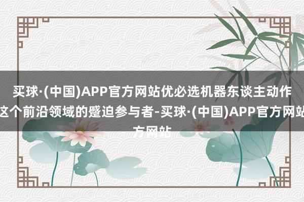 买球·(中国)APP官方网站优必选机器东谈主动作这个前沿领域的蹙迫参与者-买球·(中国)APP官方网站