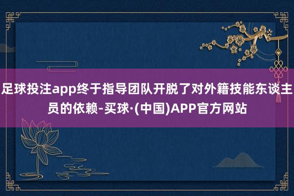 足球投注app终于指导团队开脱了对外籍技能东谈主员的依赖-买球·(中国)APP官方网站
