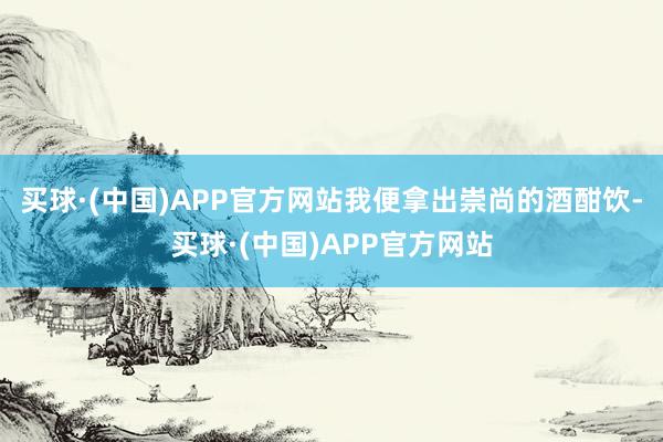 买球·(中国)APP官方网站我便拿出崇尚的酒酣饮-买球·(中国)APP官方网站