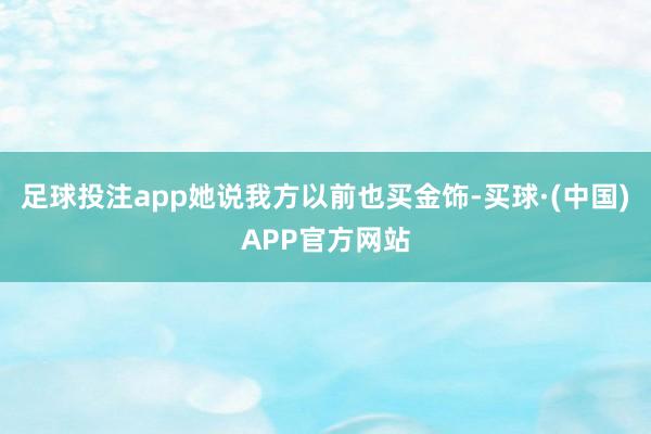 足球投注app她说我方以前也买金饰-买球·(中国)APP官方网站