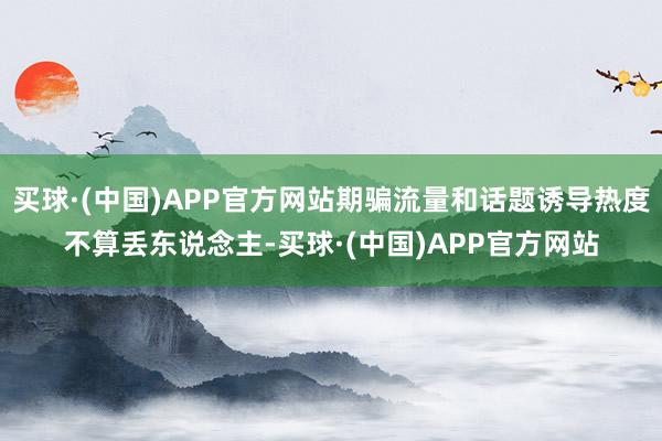 买球·(中国)APP官方网站期骗流量和话题诱导热度不算丢东说念主-买球·(中国)APP官方网站