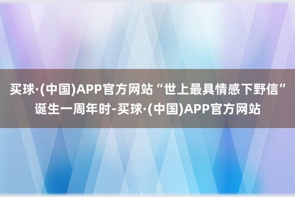 买球·(中国)APP官方网站“世上最具情感下野信”诞生一周年时-买球·(中国)APP官方网站