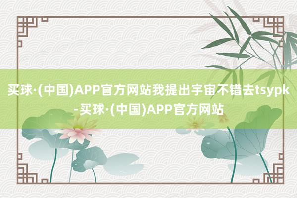 买球·(中国)APP官方网站我提出宇宙不错去tsypk-买球·(中国)APP官方网站