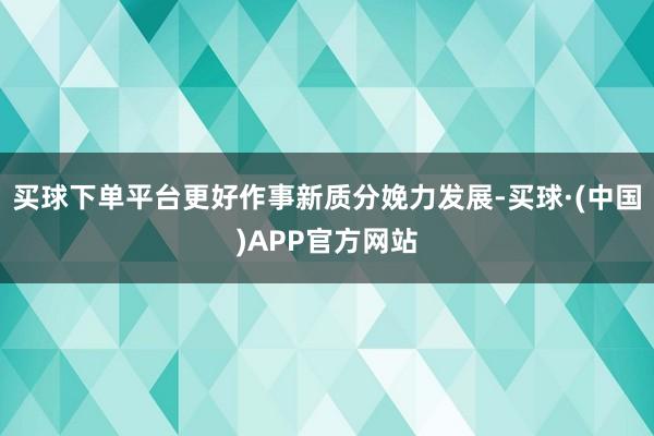 买球下单平台更好作事新质分娩力发展-买球·(中国)APP官方网站