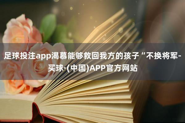 足球投注app渴慕能够救回我方的孩子“不换将军-买球·(中国)APP官方网站