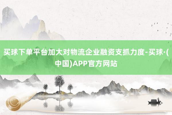 买球下单平台加大对物流企业融资支抓力度-买球·(中国)APP官方网站
