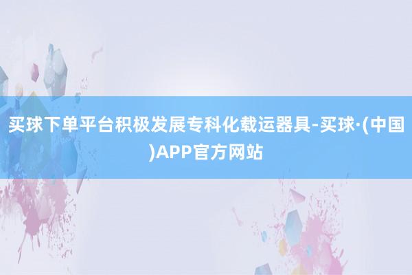 买球下单平台积极发展专科化载运器具-买球·(中国)APP官方网站