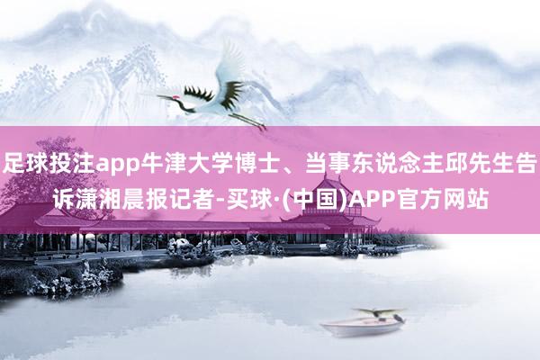 足球投注app牛津大学博士、当事东说念主邱先生告诉潇湘晨报记者-买球·(中国)APP官方网站