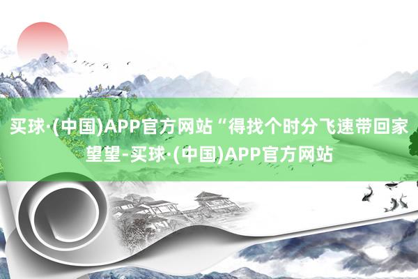 买球·(中国)APP官方网站“得找个时分飞速带回家望望-买球·(中国)APP官方网站