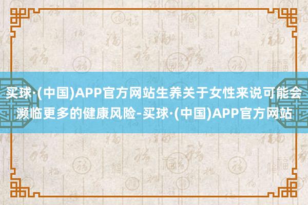买球·(中国)APP官方网站生养关于女性来说可能会濒临更多的健康风险-买球·(中国)APP官方网站
