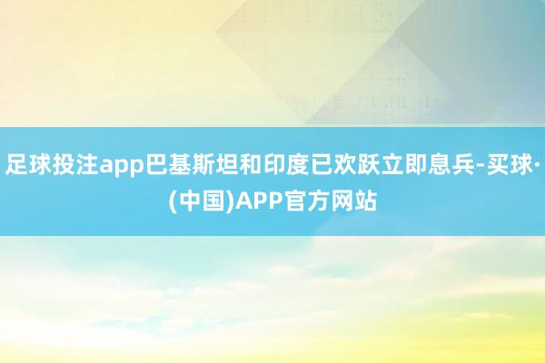 足球投注app巴基斯坦和印度已欢跃立即息兵-买球·(中国)APP官方网站