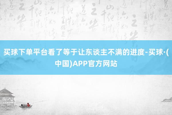 买球下单平台看了等于让东谈主不满的进度-买球·(中国)APP官方网站