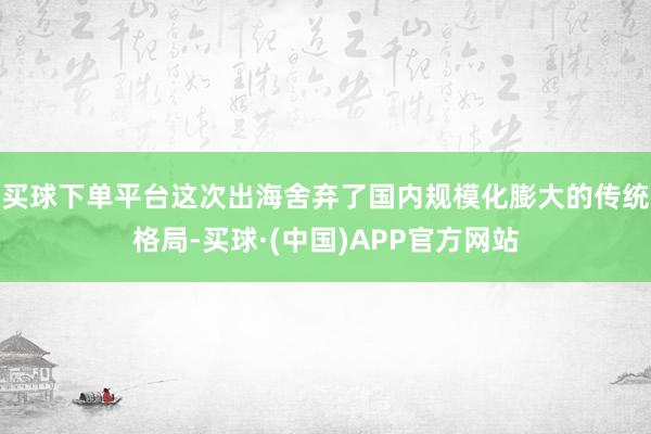买球下单平台这次出海舍弃了国内规模化膨大的传统格局-买球·(中国)APP官方网站