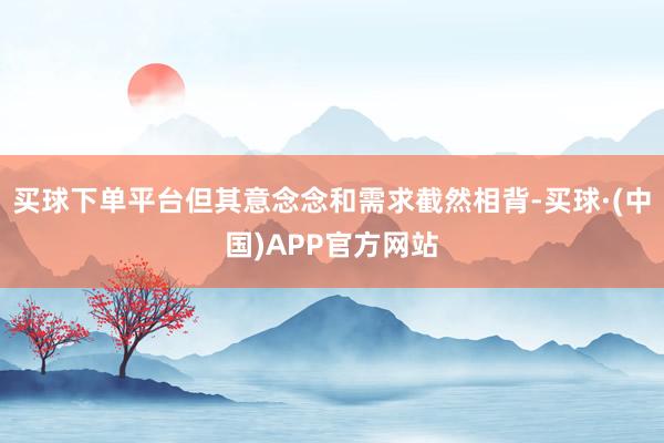 买球下单平台但其意念念和需求截然相背-买球·(中国)APP官方网站
