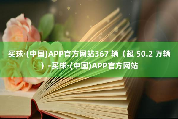 买球·(中国)APP官方网站367 辆（超 50.2 万辆）-买球·(中国)APP官方网站