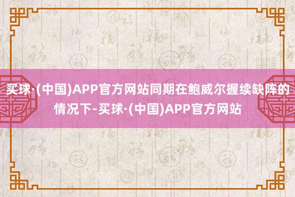 买球·(中国)APP官方网站同期在鲍威尔握续缺阵的情况下-买球·(中国)APP官方网站