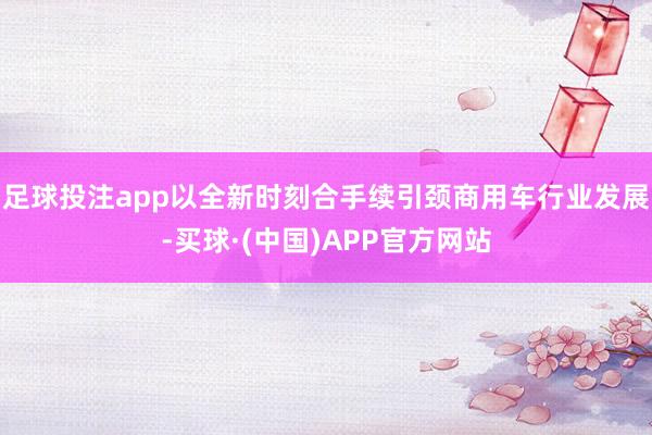 足球投注app以全新时刻合手续引颈商用车行业发展-买球·(中国)APP官方网站
