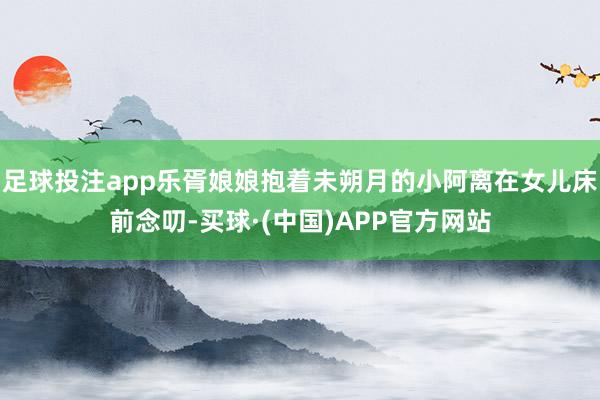 足球投注app乐胥娘娘抱着未朔月的小阿离在女儿床前念叨-买球·(中国)APP官方网站