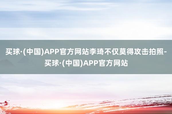 买球·(中国)APP官方网站李琦不仅莫得攻击拍照-买球·(中国)APP官方网站