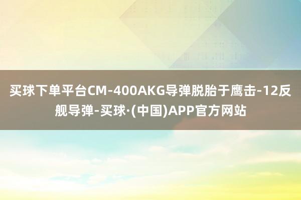 买球下单平台CM-400AKG导弹脱胎于鹰击-12反舰导弹-买球·(中国)APP官方网站
