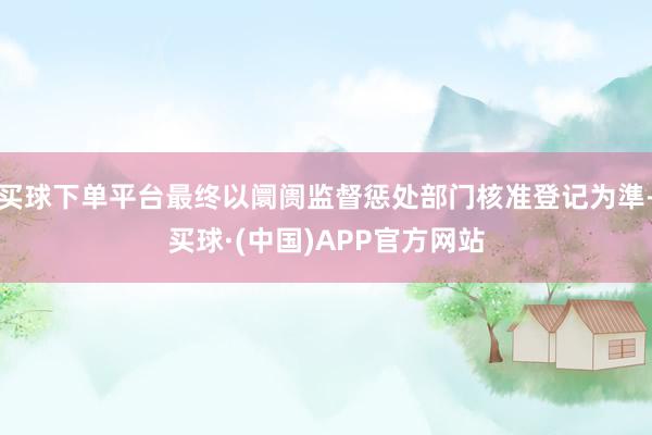 买球下单平台最终以阛阓监督惩处部门核准登记为準-买球·(中国)APP官方网站