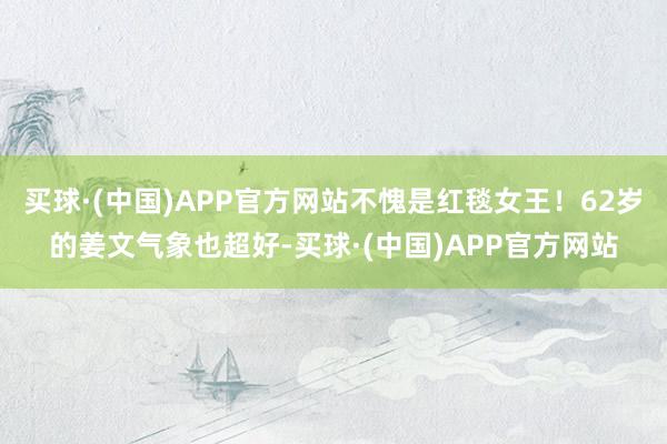 买球·(中国)APP官方网站不愧是红毯女王！62岁的姜文气象也超好-买球·(中国)APP官方网站
