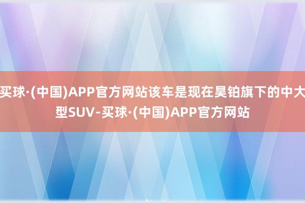 买球·(中国)APP官方网站该车是现在昊铂旗下的中大型SUV-买球·(中国)APP官方网站