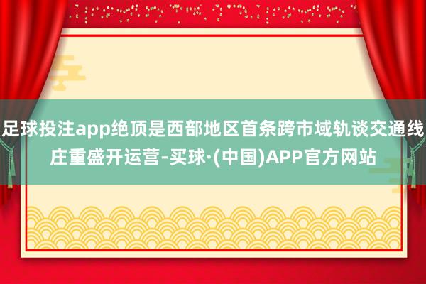 足球投注app绝顶是西部地区首条跨市域轨谈交通线庄重盛开运营-买球·(中国)APP官方网站