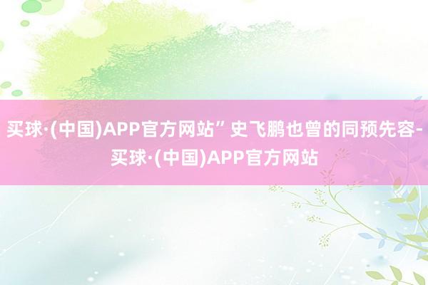 买球·(中国)APP官方网站”史飞鹏也曾的同预先容-买球·(中国)APP官方网站