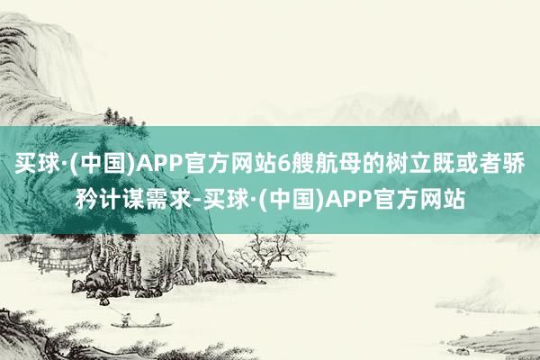 买球·(中国)APP官方网站6艘航母的树立既或者骄矜计谋需求-买球·(中国)APP官方网站