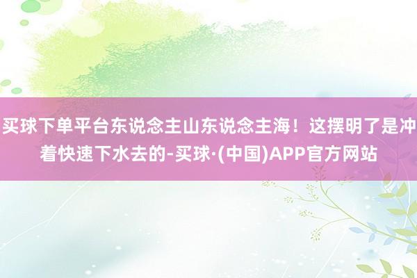 买球下单平台东说念主山东说念主海！这摆明了是冲着快速下水去的-买球·(中国)APP官方网站