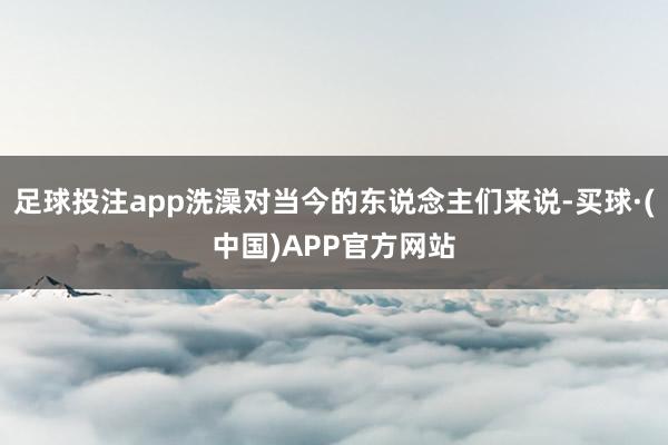 足球投注app洗澡对当今的东说念主们来说-买球·(中国)APP官方网站