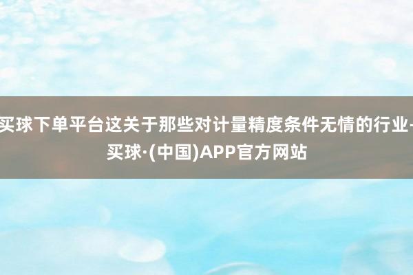 买球下单平台这关于那些对计量精度条件无情的行业-买球·(中国)APP官方网站