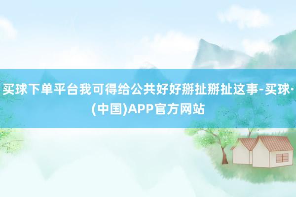 买球下单平台我可得给公共好好掰扯掰扯这事-买球·(中国)APP官方网站